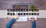 巴特勒在老鹰比赛中赛况扑朔迷离，精彩发挥引发热议！的简单介绍